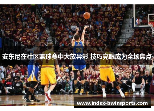 安东尼在社区篮球赛中大放异彩 技巧亮眼成为全场焦点