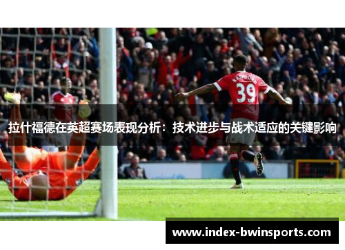 拉什福德在英超赛场表现分析：技术进步与战术适应的关键影响