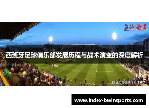 西班牙足球俱乐部发展历程与战术演变的深度解析