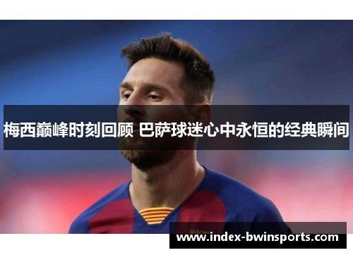 梅西巅峰时刻回顾 巴萨球迷心中永恒的经典瞬间